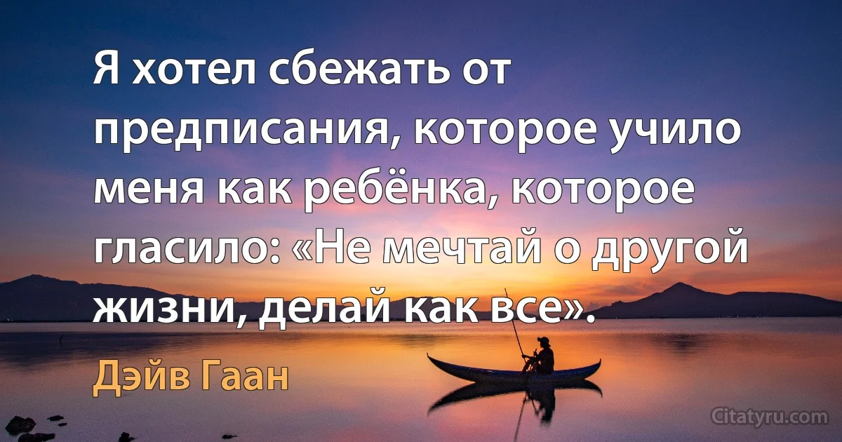 Я хотел сбежать от предписания, которое учило меня как ребёнка, которое гласило: «Не мечтай о другой жизни, делай как все». (Дэйв Гаан)