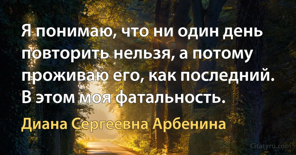 Я понимаю, что ни один день повторить нельзя, а потому проживаю его, как последний. В этом моя фатальность. (Диана Сергеевна Арбенина)