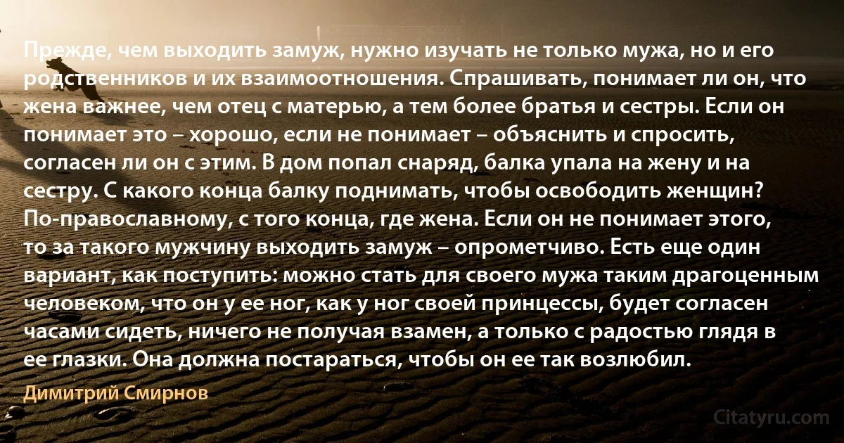 Прежде, чем выходить замуж, нужно изучать не только мужа, но и его родственников и их взаимоотношения. Спрашивать, понимает ли он, что жена важнее, чем отец с матерью, а тем более братья и сестры. Если он понимает это – хорошо, если не понимает – объяснить и спросить, согласен ли он с этим. В дом попал снаряд, балка упала на жену и на сестру. С какого конца балку поднимать, чтобы освободить женщин? По-православному, с того конца, где жена. Если он не понимает этого, то за такого мужчину выходить замуж – опрометчиво. Есть еще один вариант, как поступить: можно стать для своего мужа таким драгоценным человеком, что он у ее ног, как у ног своей принцессы, будет согласен часами сидеть, ничего не получая взамен, а только с радостью глядя в ее глазки. Она должна постараться, чтобы он ее так возлюбил. (Димитрий Смирнов)