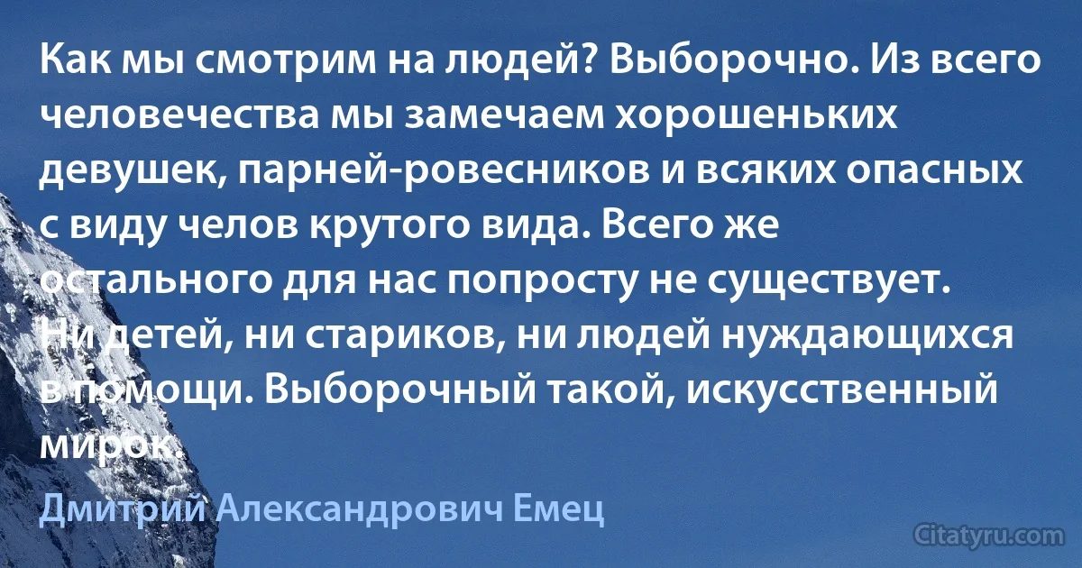 Как мы смотрим на людей? Выборочно. Из всего человечества мы замечаем хорошеньких девушек, парней-ровесников и всяких опасных с виду челов крутого вида. Всего же остального для нас попросту не существует. Ни детей, ни стариков, ни людей нуждающихся в помощи. Выборочный такой, искусственный мирок. (Дмитрий Александрович Емец)