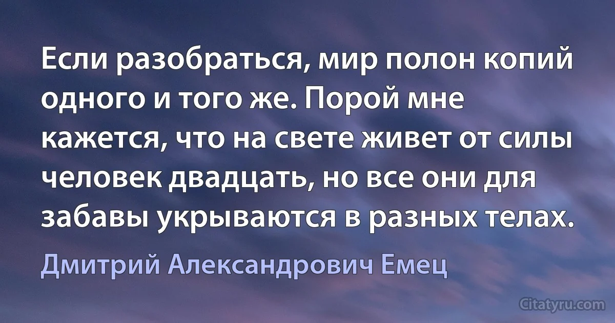 Если разобраться, мир полон копий одного и того же. Порой мне кажется, что на свете живет от силы человек двадцать, но все они для забавы укрываются в разных телах. (Дмитрий Александрович Емец)