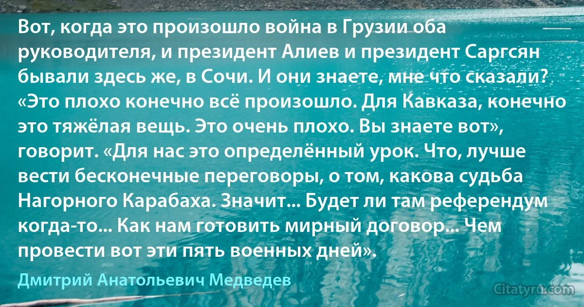 Вот, когда это произошло война в Грузии оба руководителя, и президент Алиев и президент Саргсян бывали здесь же, в Сочи. И они знаете, мне что сказали? «Это плохо конечно всё произошло. Для Кавказа, конечно это тяжёлая вещь. Это очень плохо. Вы знаете вот», говорит. «Для нас это определённый урок. Что, лучше вести бесконечные переговоры, о том, какова судьба Нагорного Карабаха. Значит... Будет ли там референдум когда-то... Как нам готовить мирный договор... Чем провести вот эти пять военных дней». (Дмитрий Анатольевич Медведев)