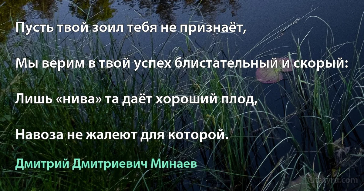 Пусть твой зоил тебя не признаёт,

Мы верим в твой успех блистательный и скорый:

Лишь «нива» та даёт хороший плод,

Навоза не жалеют для которой. (Дмитрий Дмитриевич Минаев)