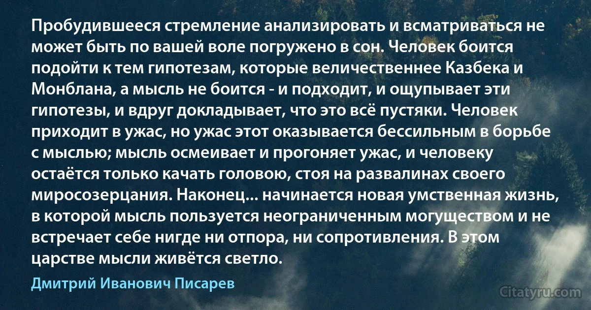 Пробудившееся стремление анализировать и всматриваться не может быть по вашей воле погружено в сон. Человек боится подойти к тем гипотезам, которые величественнее Казбека и Монблана, а мысль не боится - и подходит, и ощупывает эти гипотезы, и вдруг докладывает, что это всё пустяки. Человек приходит в ужас, но ужас этот оказывается бессильным в борьбе с мыслью; мысль осмеивает и прогоняет ужас, и человеку остаётся только качать головою, стоя на развалинах своего миросозерцания. Наконец... начинается новая умственная жизнь, в которой мысль пользуется неограниченным могуществом и не встречает себе нигде ни отпора, ни сопротивления. В этом царстве мысли живётся светло. (Дмитрий Иванович Писарев)