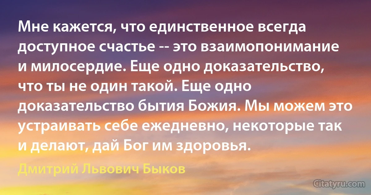 Мне кажется, что единственное всегда доступное счастье -- это взаимопонимание и милосердие. Еще одно доказательство, что ты не один такой. Еще одно доказательство бытия Божия. Мы можем это устраивать себе ежедневно, некоторые так и делают, дай Бог им здоровья. (Дмитрий Львович Быков)