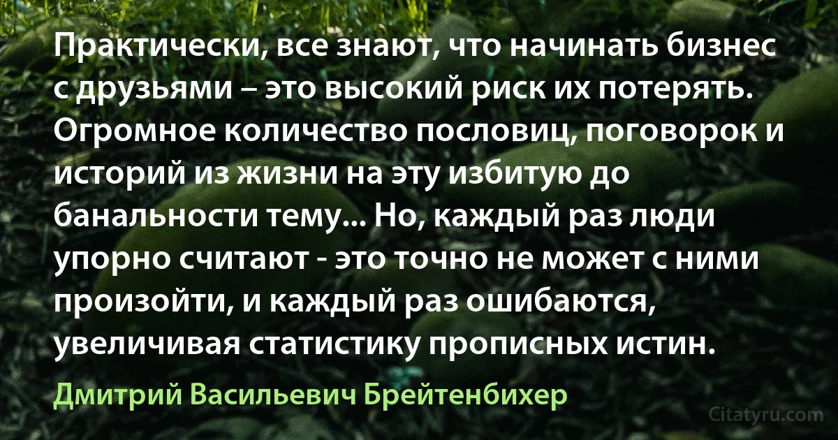 Практически, все знают, что начинать бизнес с друзьями – это высокий риск их потерять. Огромное количество пословиц, поговорок и историй из жизни на эту избитую до банальности тему... Но, каждый раз люди упорно считают - это точно не может с ними произойти, и каждый раз ошибаются, увеличивая статистику прописных истин. (Дмитрий Васильевич Брейтенбихер)