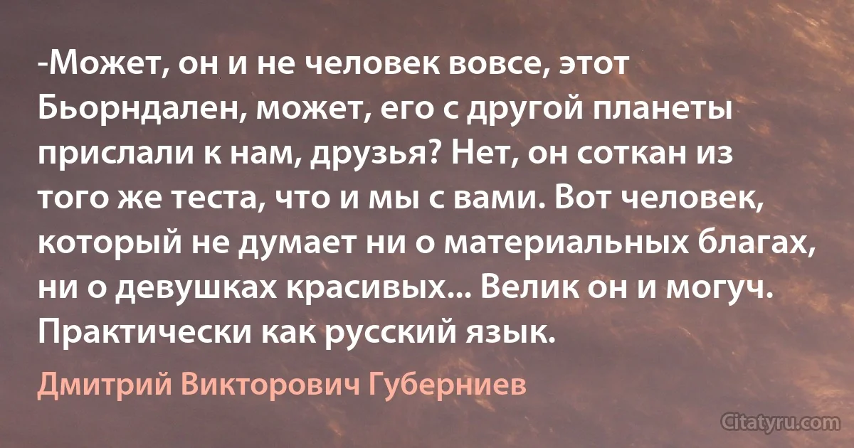 -Может, он и не человек вовсе, этот Бьорндален, может, его с другой планеты прислали к нам, друзья? Нет, он соткан из того же теста, что и мы с вами. Вот человек, который не думает ни о материальных благах, ни о девушках красивых... Велик он и могуч. Практически как русский язык. (Дмитрий Викторович Губерниев)