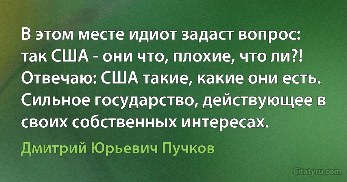 В этом месте идиот задаст вопрос: так США - они что, плохие, что ли?! Отвечаю: США такие, какие они есть. Сильное государство, действующее в своих собственных интересах. (Дмитрий Юрьевич Пучков)