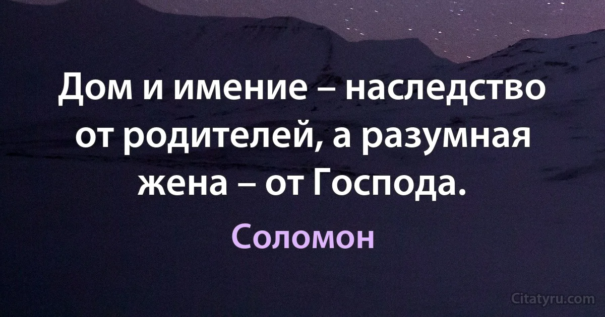 Дом и имение – наследство от родителей, а разумная жена – от Господа. (Царь Соломон)