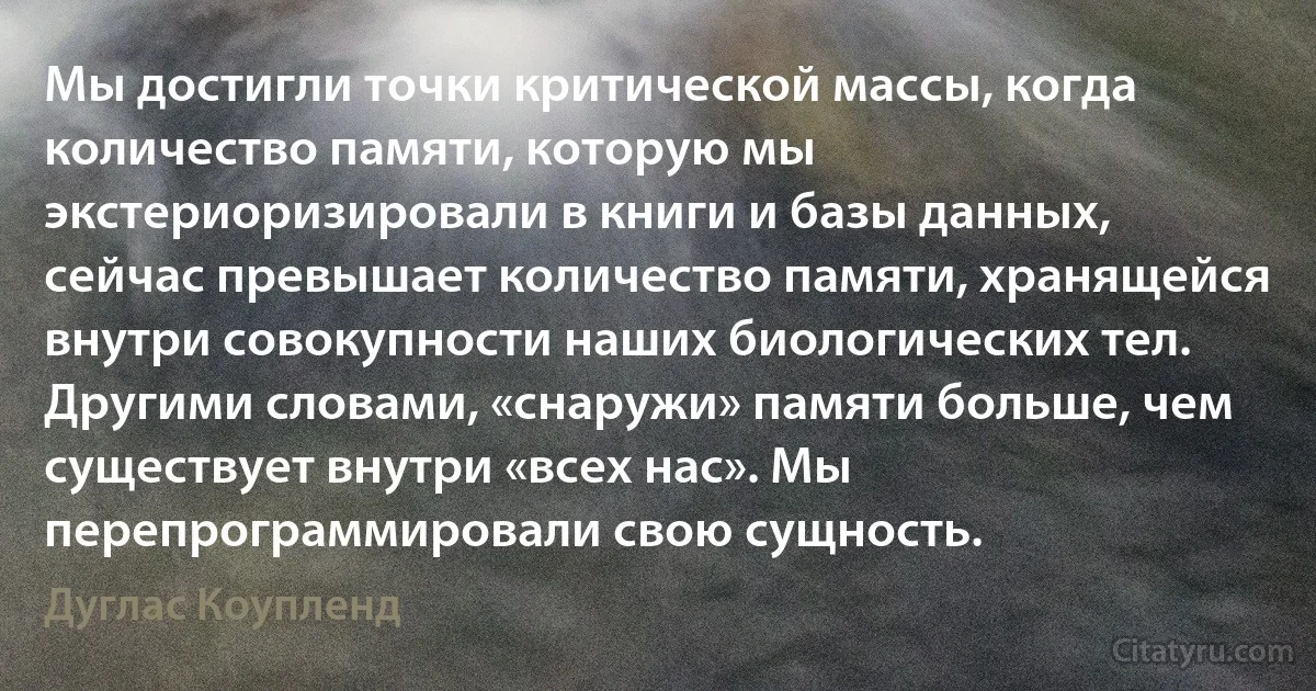 Мы достигли точки критической массы, когда количество памяти, которую мы экстериоризировали в книги и базы данных, сейчас превышает количество памяти, хранящейся внутри совокупности наших биологических тел. Другими словами, «снаружи» памяти больше, чем существует внутри «всех нас». Мы перепрограммировали свою сущность. (Дуглас Коупленд)