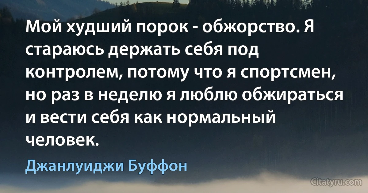 Мой худший порок - обжорство. Я стараюсь держать себя под контролем, потому что я спортсмен, но раз в неделю я люблю обжираться и вести себя как нормальный человек. (Джанлуиджи Буффон)