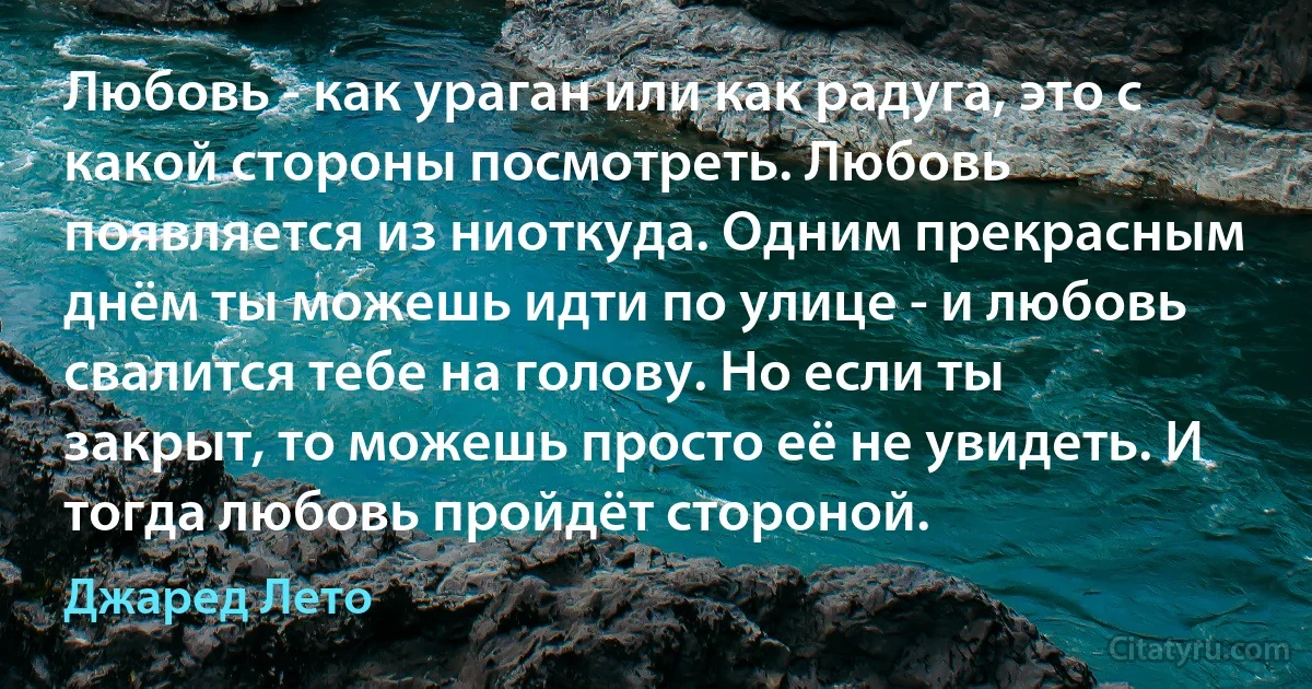 Любовь - как ураган или как радуга, это с какой стороны посмотреть. Любовь появляется из ниоткуда. Одним прекрасным днём ты можешь идти по улице - и любовь свалится тебе на голову. Но если ты закрыт, то можешь просто её не увидеть. И тогда любовь пройдёт стороной. (Джаред Лето)