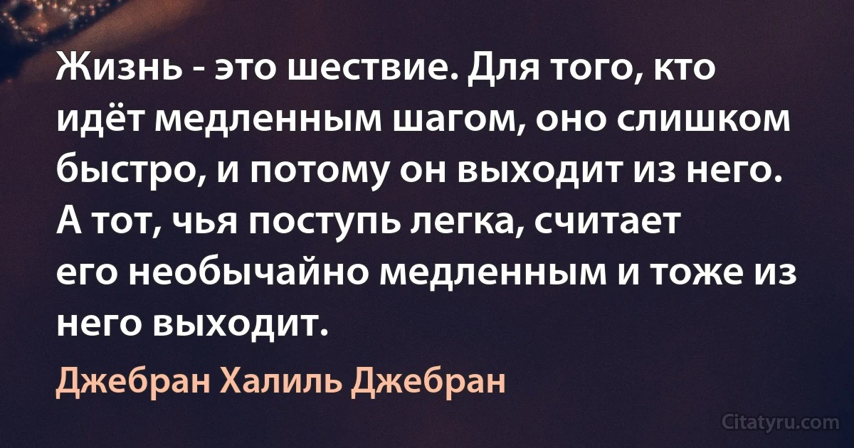 Жизнь - это шествие. Для того, кто идёт медленным шагом, оно слишком быстро, и потому он выходит из него. А тот, чья поступь легка, считает его необычайно медленным и тоже из него выходит. (Джебран Халиль Джебран)