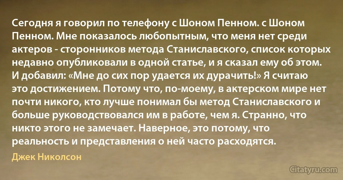 Сегодня я говорил по телефону с Шоном Пенном. с Шоном Пенном. Мне показалось любопытным, что меня нет среди актеров - сторонников метода Станиславского, список которых недавно опубликовали в одной статье, и я сказал ему об этом. И добавил: «Мне до сих пор удается их дурачить!» Я считаю это достижением. Потому что, по-моему, в актерском мире нет почти никого, кто лучше понимал бы метод Станиславского и больше руководствовался им в работе, чем я. Странно, что никто этого не замечает. Наверное, это потому, что реальность и представления о ней часто расходятся. (Джек Николсон)