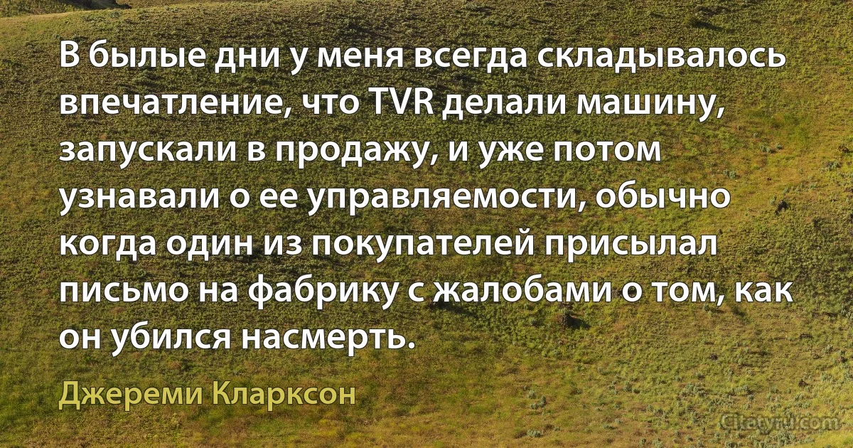 В былые дни у меня всегда складывалось впечатление, что TVR делали машину, запускали в продажу, и уже потом узнавали о ее управляемости, обычно когда один из покупателей присылал письмо на фабрику с жалобами о том, как он убился насмерть. (Джереми Кларксон)