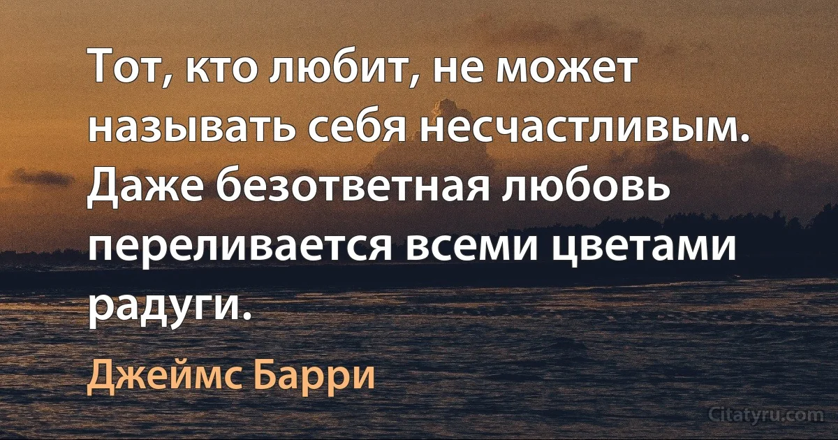 Тот, кто любит, не может называть себя несчастливым. Даже безответная любовь переливается всеми цветами радуги. (Джеймс Барри)