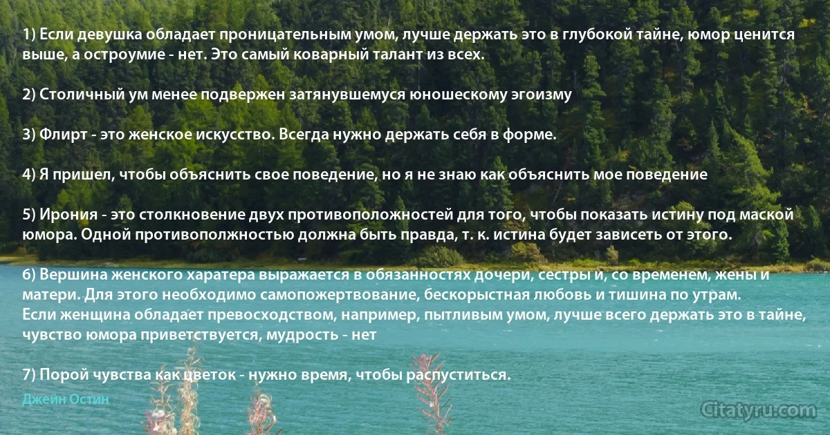 1) Если девушка обладает проницательным умом, лучше держать это в глубокой тайне, юмор ценится выше, а остроумие - нет. Это самый коварный талант из всех.

2) Столичный ум менее подвержен затянувшемуся юношескому эгоизму

3) Флирт - это женское искусство. Всегда нужно держать себя в форме.

4) Я пришел, чтобы объяснить свое поведение, но я не знаю как объяснить мое поведение 

5) Ирония - это столкновение двух противоположностей для того, чтобы показать истину под маской юмора. Одной противополжностью должна быть правда, т. к. истина будет зависеть от этого.

6) Вершина женского харатера выражается в обязанностях дочери, сестры и, со временем, жены и матери. Для этого необходимо самопожертвование, бескорыстная любовь и тишина по утрам.
Если женщина обладает превосходством, например, пытливым умом, лучше всего держать это в тайне, чувство юмора приветствуется, мудрость - нет

7) Порой чувства как цветок - нужно время, чтобы распуститься. (Джейн Остин)