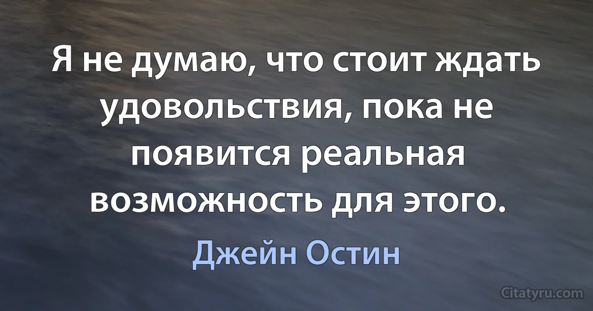 Я не думаю, что стоит ждать удовольствия, пока не появится реальная возможность для этого. (Джейн Остин)