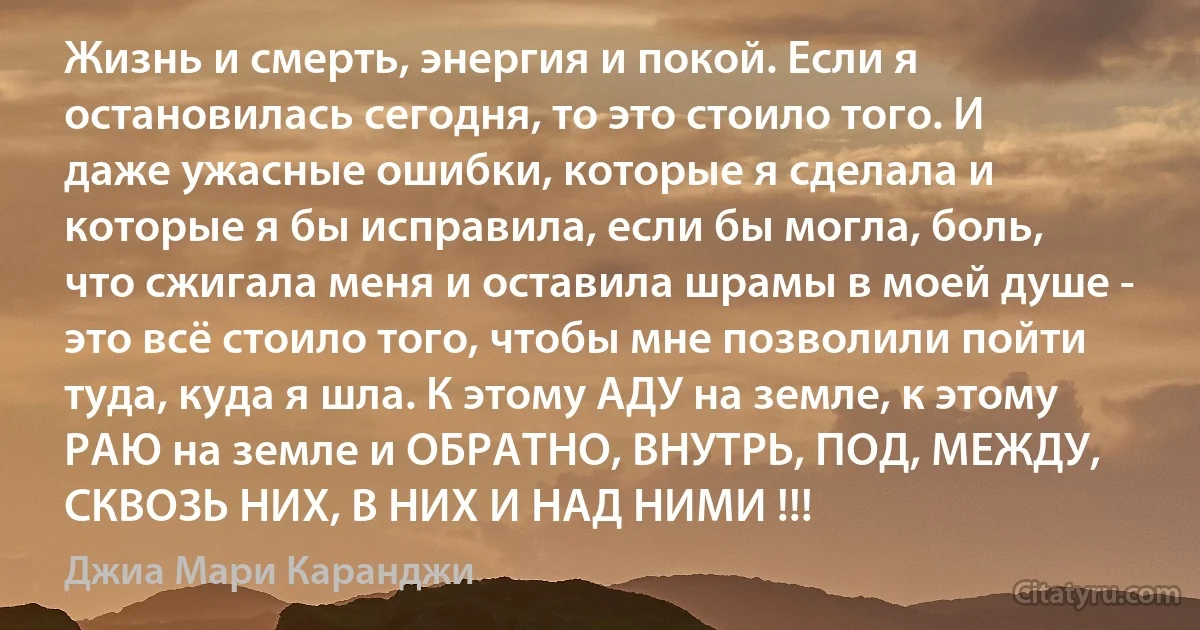 Жизнь и смерть, энергия и покой. Если я остановилась сегодня, то это стоило того. И даже ужасные ошибки, которые я сделала и которые я бы исправила, если бы могла, боль, что сжигала меня и оставила шрамы в моей душе - это всё стоило того, чтобы мне позволили пойти туда, куда я шла. К этому АДУ на земле, к этому РАЮ на земле и ОБРАТНО, ВНУТРЬ, ПОД, МЕЖДУ, СКВОЗЬ НИХ, В НИХ И НАД НИМИ !!! (Джиа Мари Каранджи)