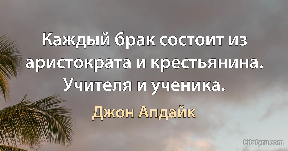 Каждый брак состоит из аристократа и крестьянина. Учителя и ученика. (Джон Апдайк)