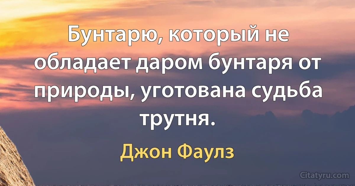 Бунтарю, который не обладает даром бунтаря от природы, уготована судьба трутня. (Джон Фаулз)