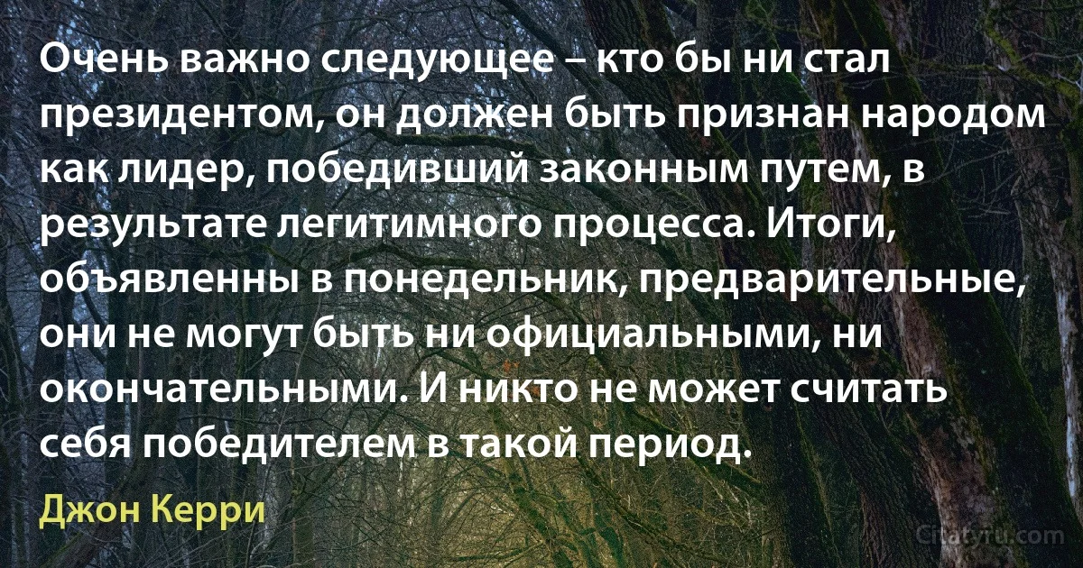 Очень важно следующее – кто бы ни стал президентом, он должен быть признан народом как лидер, победивший законным путем, в результате легитимного процесса. Итоги, объявленны в понедельник, предварительные, они не могут быть ни официальными, ни окончательными. И никто не может считать себя победителем в такой период. (Джон Керри)