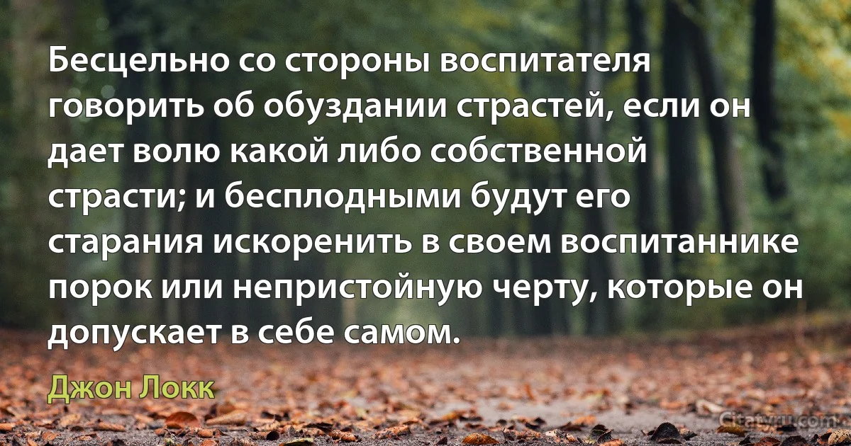 Бесцельно со стороны воспитателя говорить об обуздании страстей, если он дает волю какой либо собственной страсти; и бесплодными будут его старания искоренить в своем воспитаннике порок или непристойную черту, которые он допускает в себе самом. (Джон Локк)