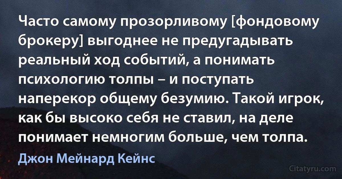 Часто самому прозорливому [фондовому брокеру] выгоднее не предугадывать реальный ход событий, а понимать психологию толпы – и поступать наперекор общему безумию. Такой игрок, как бы высоко себя не ставил, на деле понимает немногим больше, чем толпа. (Джон Мейнард Кейнс)