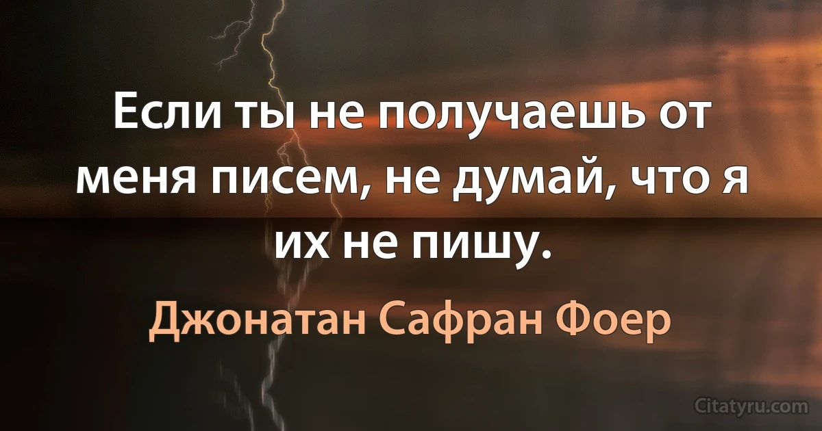 Если ты не получаешь от меня писем, не думай, что я их не пишу. (Джонатан Сафран Фоер)