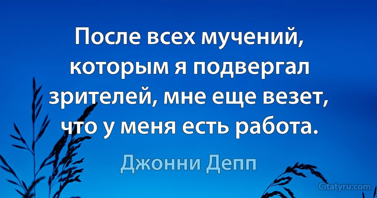 После всех мучений, которым я подвергал зрителей, мне еще везет, что у меня есть работа. (Джонни Депп)