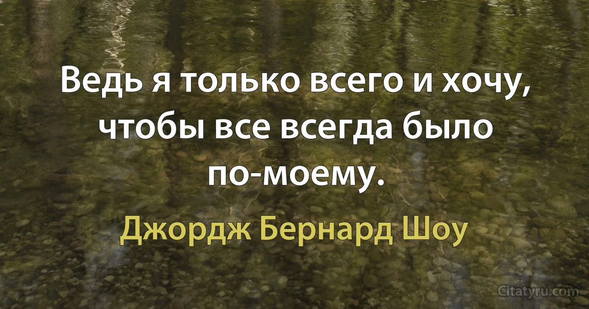 Ведь я только всего и хочу, чтобы все всегда было по-моему. (Джордж Бернард Шоу)