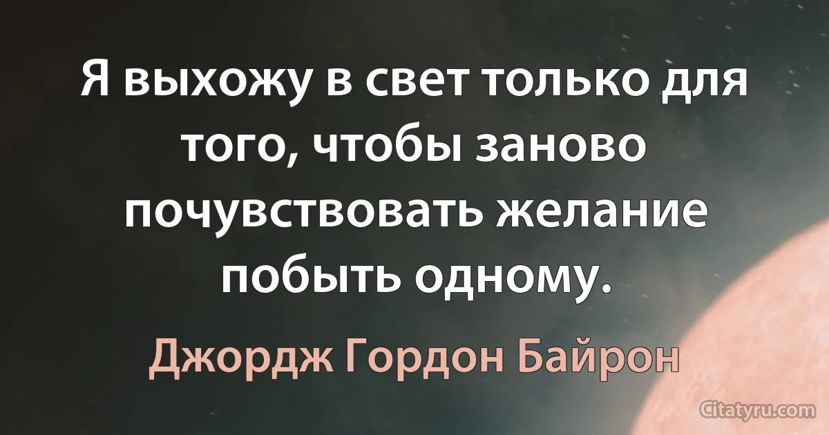 Я выхожу в свет только для того, чтобы заново почувствовать желание побыть одному. (Джордж Гордон Байрон)