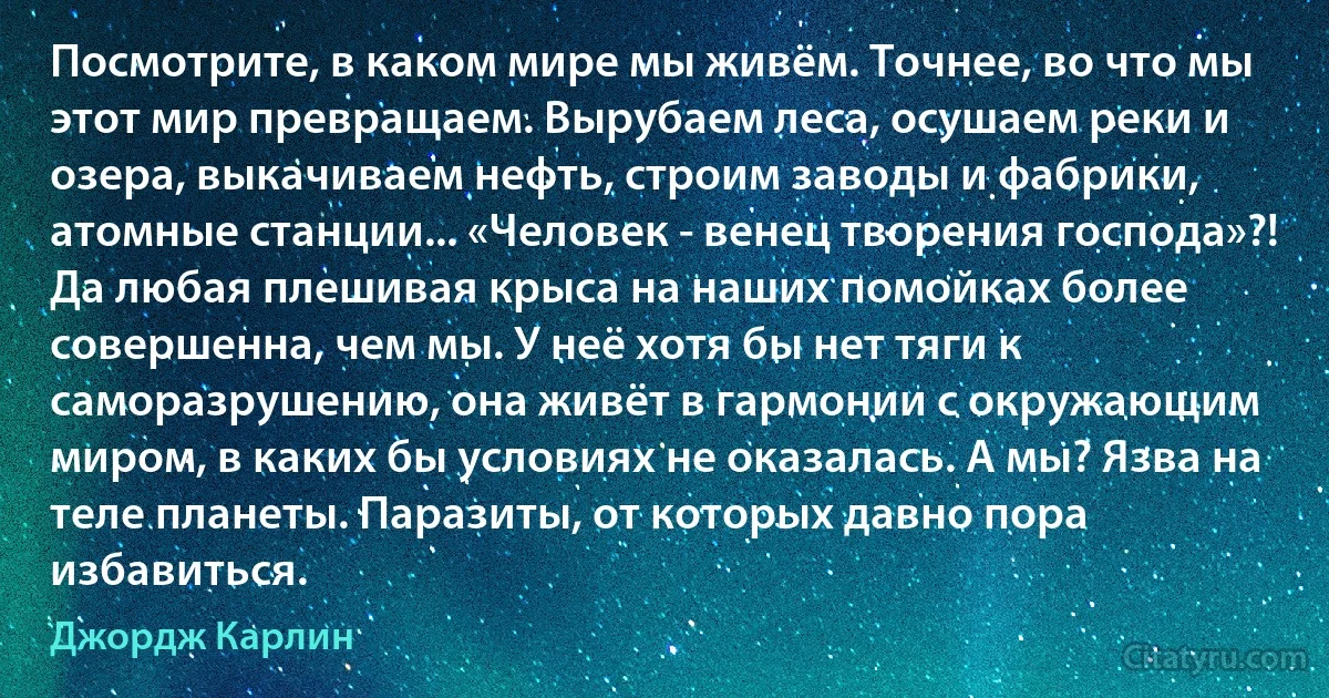 Посмотрите, в каком мире мы живём. Точнее, во что мы этот мир превращаем. Вырубаем леса, осушаем реки и озера, выкачиваем нефть, строим заводы и фабрики, атомные станции... «Человек - венец творения господа»?! Да любая плешивая крыса на наших помойках более совершенна, чем мы. У неё хотя бы нет тяги к саморазрушению, она живёт в гармонии с окружающим миром, в каких бы условиях не оказалась. А мы? Язва на теле планеты. Паразиты, от которых давно пора избавиться. (Джордж Карлин)