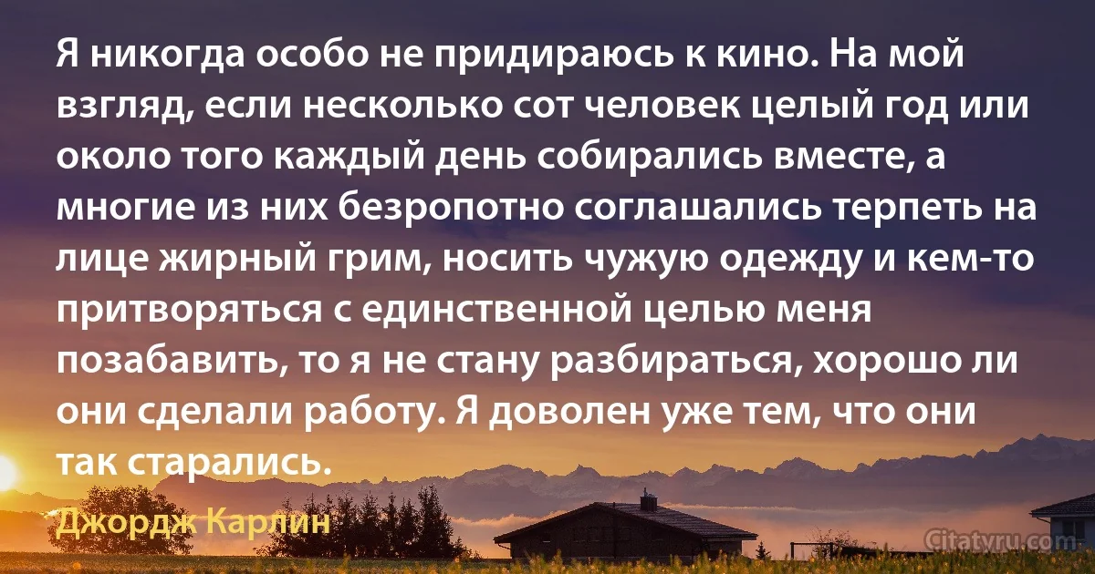 Я никогда особо не придираюсь к кино. На мой взгляд, если несколько сот человек целый год или около того каждый день собирались вместе, а многие из них безропотно соглашались терпеть на лице жирный грим, носить чужую одежду и кем-то притворяться с единственной целью меня позабавить, то я не стану разбираться, хорошо ли они сделали работу. Я доволен уже тем, что они так старались. (Джордж Карлин)