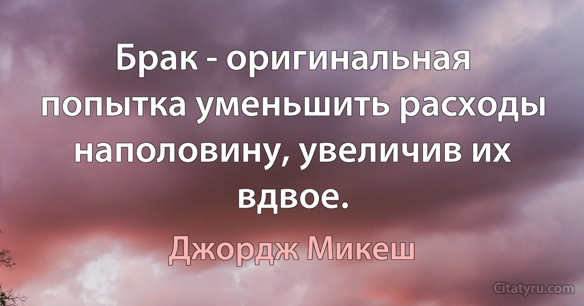 Брак - оригинальная попытка уменьшить расходы наполовину, увеличив их вдвое. (Джордж Микеш)