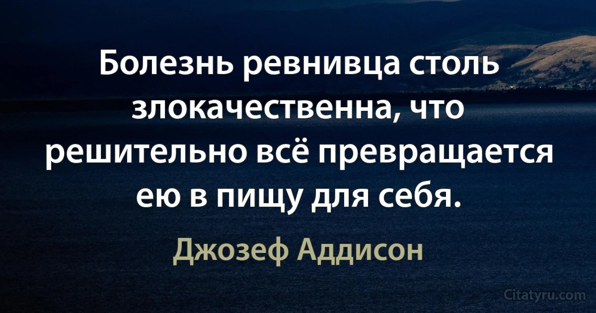 Болезнь ревнивца столь злокачественна, что решительно всё превращается ею в пищу для себя. (Джозеф Аддисон)