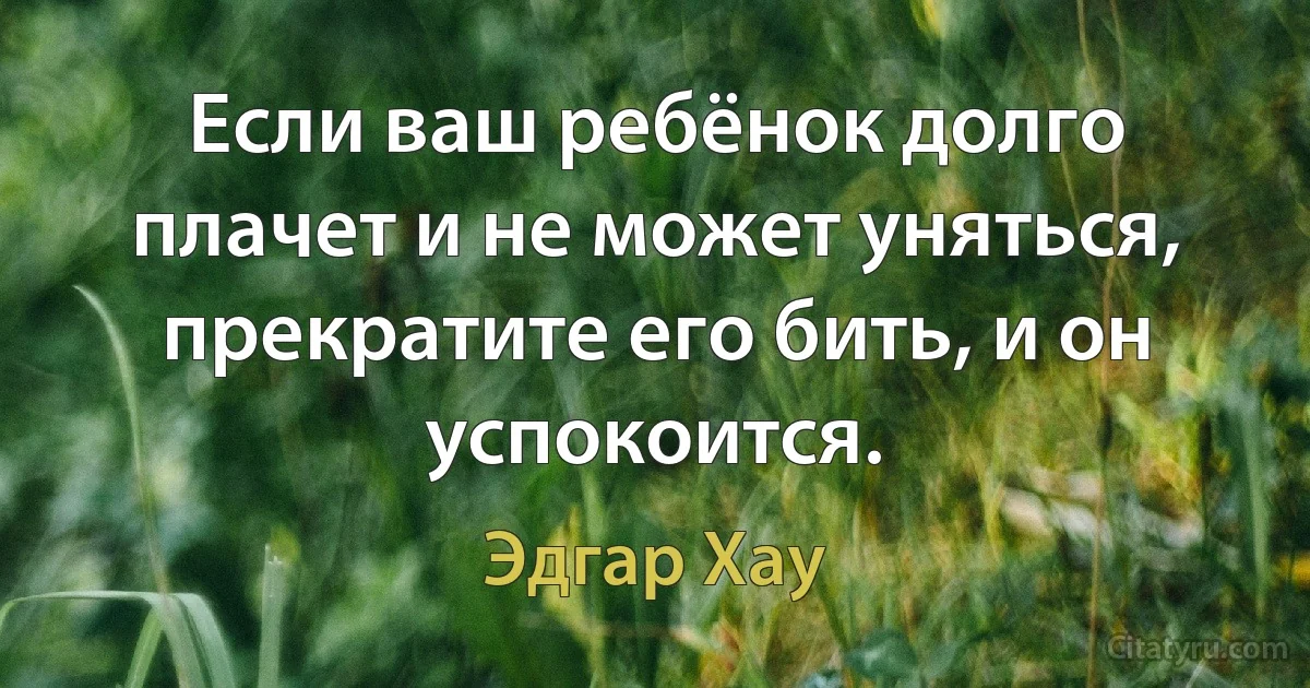 Если ваш ребёнок долго плачет и не может уняться, пpекpатите его бить, и он успокоится. (Эдгар Хау)