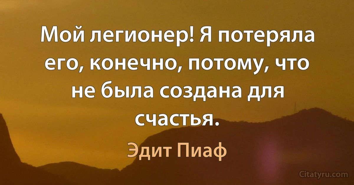 Мой легионер! Я потеряла его, конечно, потому, что не была создана для счастья. (Эдит Пиаф)