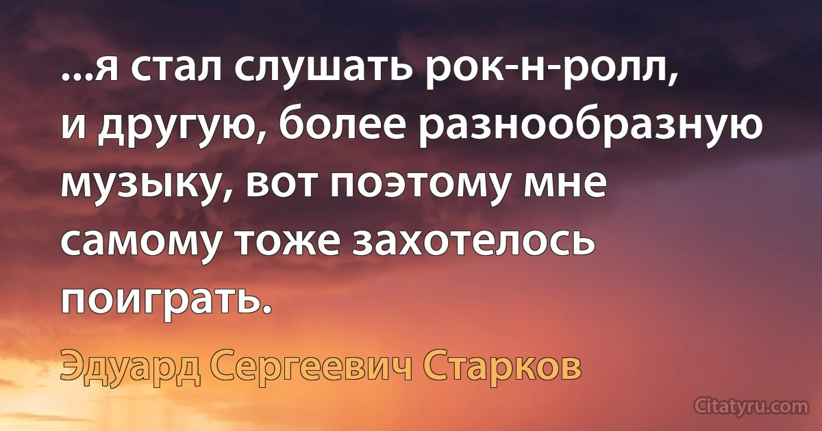 ...я стал слушать рок-н-ролл, и другую, более разнообразную музыку, вот поэтому мне самому тоже захотелось поиграть. (Эдуард Сергеевич Старков)