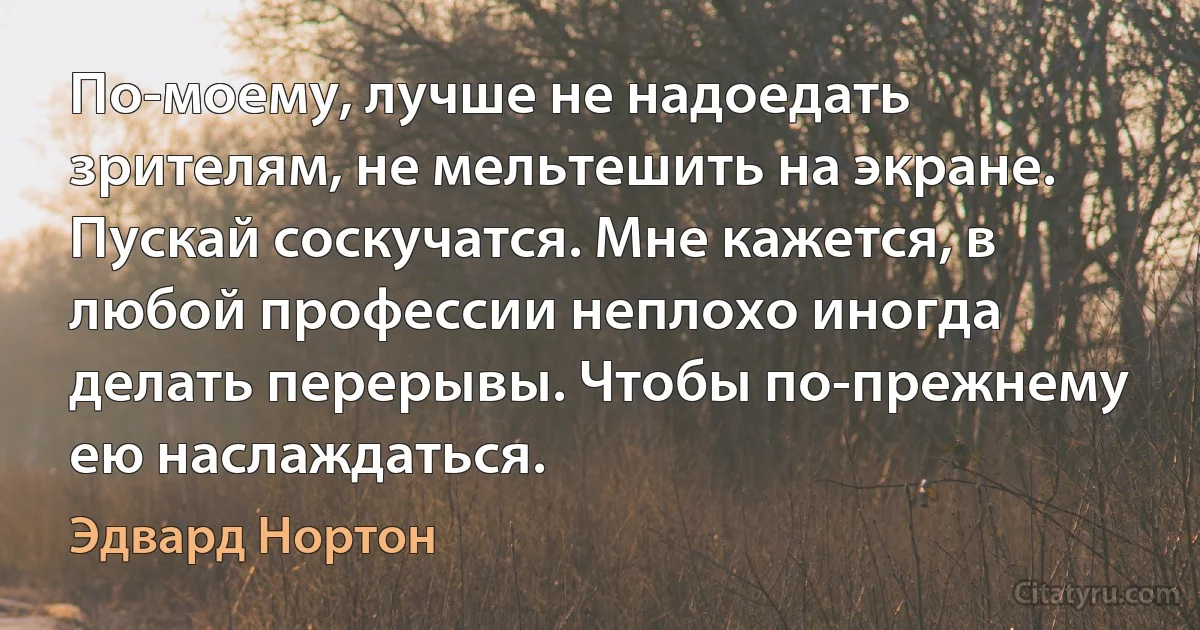 По-моему, лучше не надоедать зрителям, не мельтешить на экране. Пускай соскучатся. Мне кажется, в любой профессии неплохо иногда делать перерывы. Чтобы по-прежнему ею наслаждаться. (Эдвард Нортон)