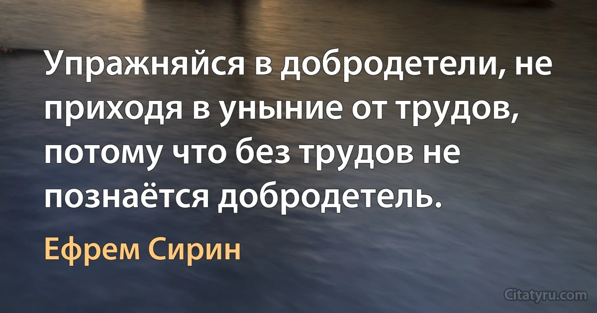 Упражняйся в добродетели, не приходя в уныние от трудов, потому что без трудов не познаётся добродетель. (Ефрем Сирин)