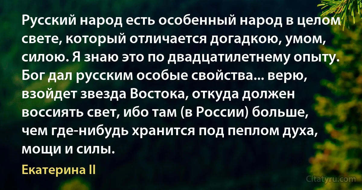 Русский народ есть особенный народ в целом свете, который отличается догадкою, умом, силою. Я знаю это по двадцатилетнему опыту. Бог дал русским особые свойства... верю, взойдет звезда Востока, откуда должен воссиять свет, ибо там (в России) больше, чем где-нибудь хранится под пеплом духа, мощи и силы. (Екатерина II)