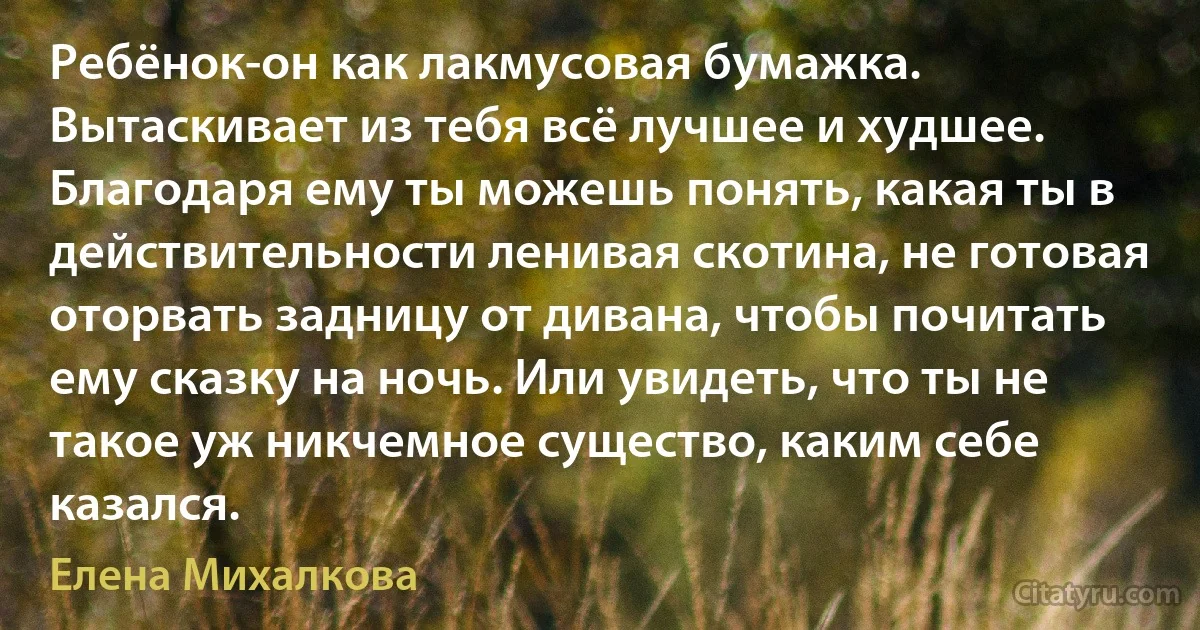 Ребёнок-он как лакмусовая бумажка. Вытаскивает из тебя всё лучшее и худшее. Благодаря ему ты можешь понять, какая ты в действительности ленивая скотина, не готовая оторвать задницу от дивана, чтобы почитать ему сказку на ночь. Или увидеть, что ты не такое уж никчемное существо, каким себе казался. (Елена Михалкова)