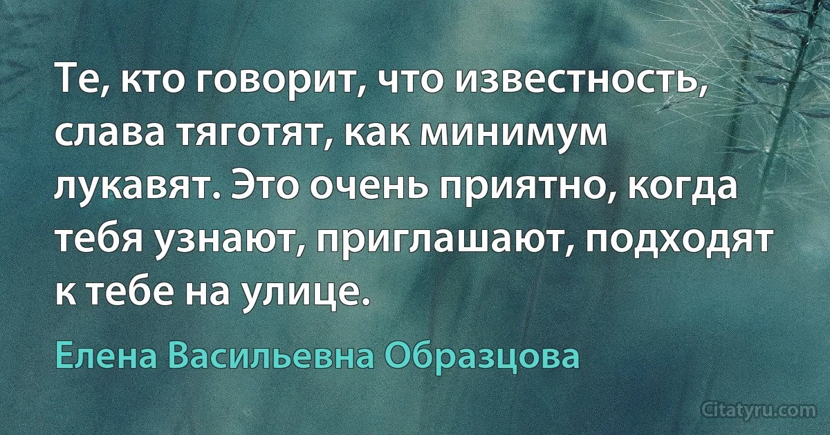 Те, кто говорит, что известность, слава тяготят, как минимум лукавят. Это очень приятно, когда тебя узнают, приглашают, подходят к тебе на улице. (Елена Васильевна Образцова)