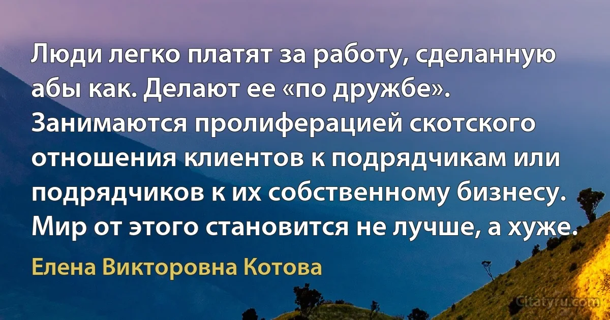 Люди легко платят за работу, сделанную абы как. Делают ее «по дружбе». Занимаются пролиферацией скотского отношения клиентов к подрядчикам или подрядчиков к их собственному бизнесу. Мир от этого становится не лучше, а хуже. (Елена Викторовна Котова)