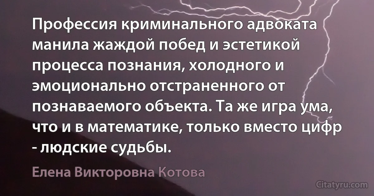 Профессия криминального адвоката манила жаждой побед и эстетикой процесса познания, холодного и эмоционально отстраненного от познаваемого объекта. Та же игра ума, что и в математике, только вместо цифр - людские судьбы. (Елена Викторовна Котова)