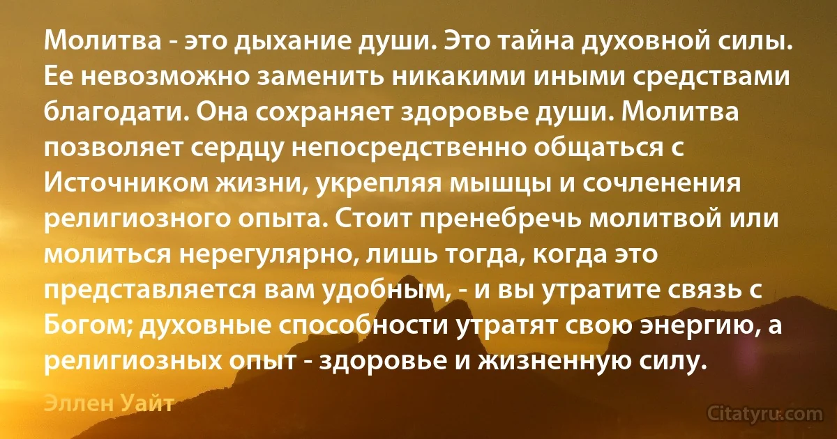 Молитва - это дыхание души. Это тайна духовной силы. Ее невозможно заменить никакими иными средствами благодати. Она сохраняет здоровье души. Молитва позволяет сердцу непосредственно общаться с Источником жизни, укрепляя мышцы и сочленения религиозного опыта. Стоит пренебречь молитвой или молиться нерегулярно, лишь тогда, когда это представляется вам удобным, - и вы утратите связь с Богом; духовные способности утратят свою энергию, а религиозных опыт - здоровье и жизненную силу. (Эллен Уайт)