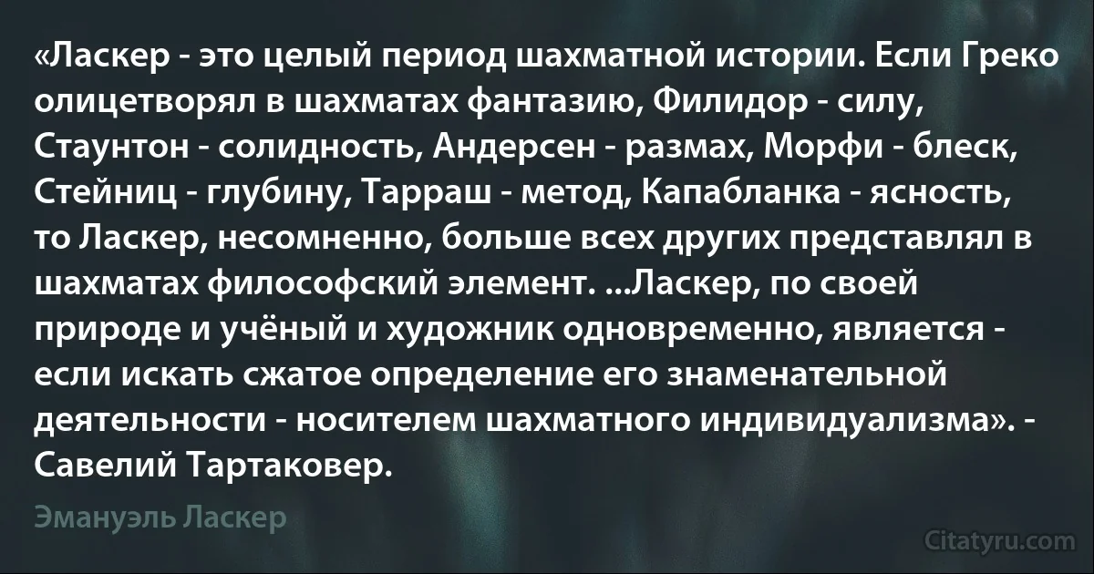 «Ласкер - это целый период шахматной истории. Если Греко олицетворял в шахматах фантазию, Филидор - силу, Стаунтон - солидность, Андерсен - размах, Морфи - блеск, Стейниц - глубину, Тарраш - метод, Капабланка - ясность, то Ласкер, несомненно, больше всех других представлял в шахматах философский элемент. ...Ласкер, по своей природе и учёный и художник одновременно, является - если искать сжатое определение его знаменательной деятельности - носителем шахматного индивидуализма». - Савелий Тартаковер. (Эмануэль Ласкер)