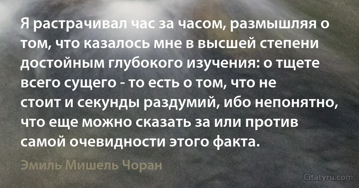 Я растрачивал час за часом, размышляя о том, что казалось мне в высшей степени достойным глубокого изучения: о тщете всего сущего - то есть о том, что не стоит и секунды раздумий, ибо непонятно, что еще можно сказать за или против самой очевидности этого факта. (Эмиль Мишель Чоран)