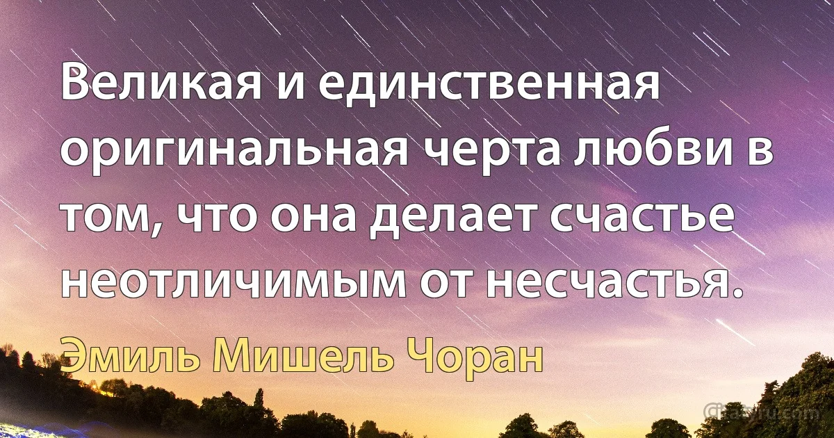 Великая и единственная оригинальная черта любви в том, что она делает счастье неотличимым от несчастья. (Эмиль Мишель Чоран)